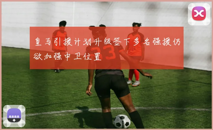 皇马引援计划升级签下多名强援仍欲加强中卫位置