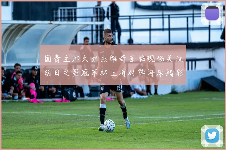 国青主帅久尔杰维奇亲临现场关注明日之星冠军杯上海对阵河床精彩对决