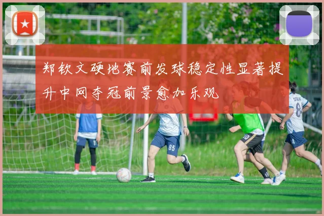 郑钦文硬地赛前发球稳定性显著提升中网夺冠前景愈加乐观
